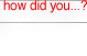 how did you...?